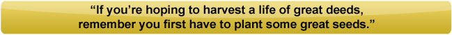 If you're hoping to harvest a life of great deeds, remember you first have to plant some great seeds.