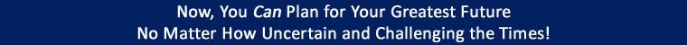 Now, You Can Plan for Your Greatest Future No Matter How Uncertain and Challenging the Times!